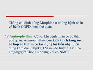 Chống chỉ định dùng Morphine ở những bệnh nhân
có bệnh COPD, hen phế quản
1.4 Aminophylline: Có lợi khi bệnh nhân có co thắt
phế quản. Aminophylline còn kích thích tăng sức
co bóp co tim và có tác dụng lợi tiểu nhẹ. Liều
dùng khởi đầu 6mg/kg TM sau đó truyền TM 0.5-
1mg/kg/giờ.Không sử dụng khi có NMCT.
 