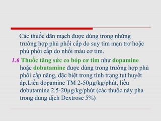 Các thuốc dãn mạch được dùng trong những
trường hợp phù phổi cấp do suy tim mạn trơ hoặc
phù phổi cấp do nhồi máu cơ tim.
1.6 Thuốc tăng sức co bóp cơ tim như dopamine
hoặc dobutamine được dùng trong trường hợp phù
phổi cấp nặng, đặc biệt trong tình trạng tụt huyết
áp.Liều dopamine TM 2-50µg/kg/phút, liều
dobutamine 2.5-20µg/kg/phút (các thuốc này pha
trong dung dịch Dextrose 5%)
 