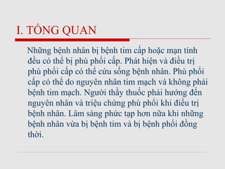 I. TỔNG QUAN
Những bệnh nhân bị bệnh tim cấp hoặc mạn tính
đều có thể bị phù phổi cấp. Phát hiện và điều trị
phù phổi cấp có thể cứu sống bệnh nhân. Phù phổi
cấp có thể do nguyên nhân tim mạch và không phải
bệnh tim mạch. Người thầy thuốc phải hướng đến
nguyên nhân và triệu chứng phù phổi khi điều trị
bệnh nhân. Lâm sàng phức tạp hơn nữa khi những
bệnh nhân vừa bị bệnh tim và bị bệnh phổi đồng
thời.
 