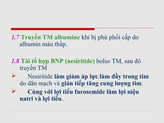 1.7 Truyền TM albumine khi bị phù phổi cấp do
albumin máu thấp.
1.8 Tái tổ hợp BNP (nesiritide) bolus TM, sau đó
truyền TM
 Nesiritide làm giảm áp lực làm đầy trong tim
do dãn mạch và gián tiếp tăng cung lượng tim.
 Cùng với lợi tiểu furosemide làm lợi niệu
natri và lợi tiểu.
 