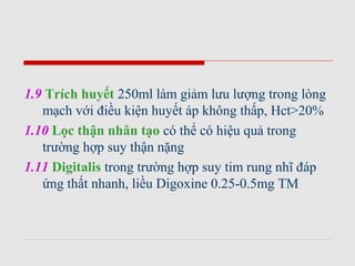 1.9 Trích huyết 250ml làm giảm lưu lượng trong lòng
mạch với điều kiện huyết áp không thấp, Hct>20%
1.10 Lọc thận nhân tạo có thể có hiệu quả trong
trường hợp suy thận nặng
1.11 Digitalis trong trường hợp suy tim rung nhĩ đáp
ứng thất nhanh, liều Digoxine 0.25-0.5mg TM
 
