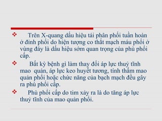  Trên X-quang dấu hiệu tái phân phối tuần hoàn
ở đỉnh phổi do hiện tượng co thắt mạch máu phổi ở
vùng đáy là dấu hiệu sớm quan trọng của phù phổi
cấp.
 Bất kỳ bệnh gì làm thay đổi áp lực thuỷ tĩnh
mao quản, áp lực keo huyết tương, tính thấm mao
quản phổi hoặc chức năng của bạch mạch đều gây
ra phù phổi cấp.
 Phù phổi cấp do tim xảy ra là do tăng áp lực
thuỷ tĩnh của mao quản phổi.
 