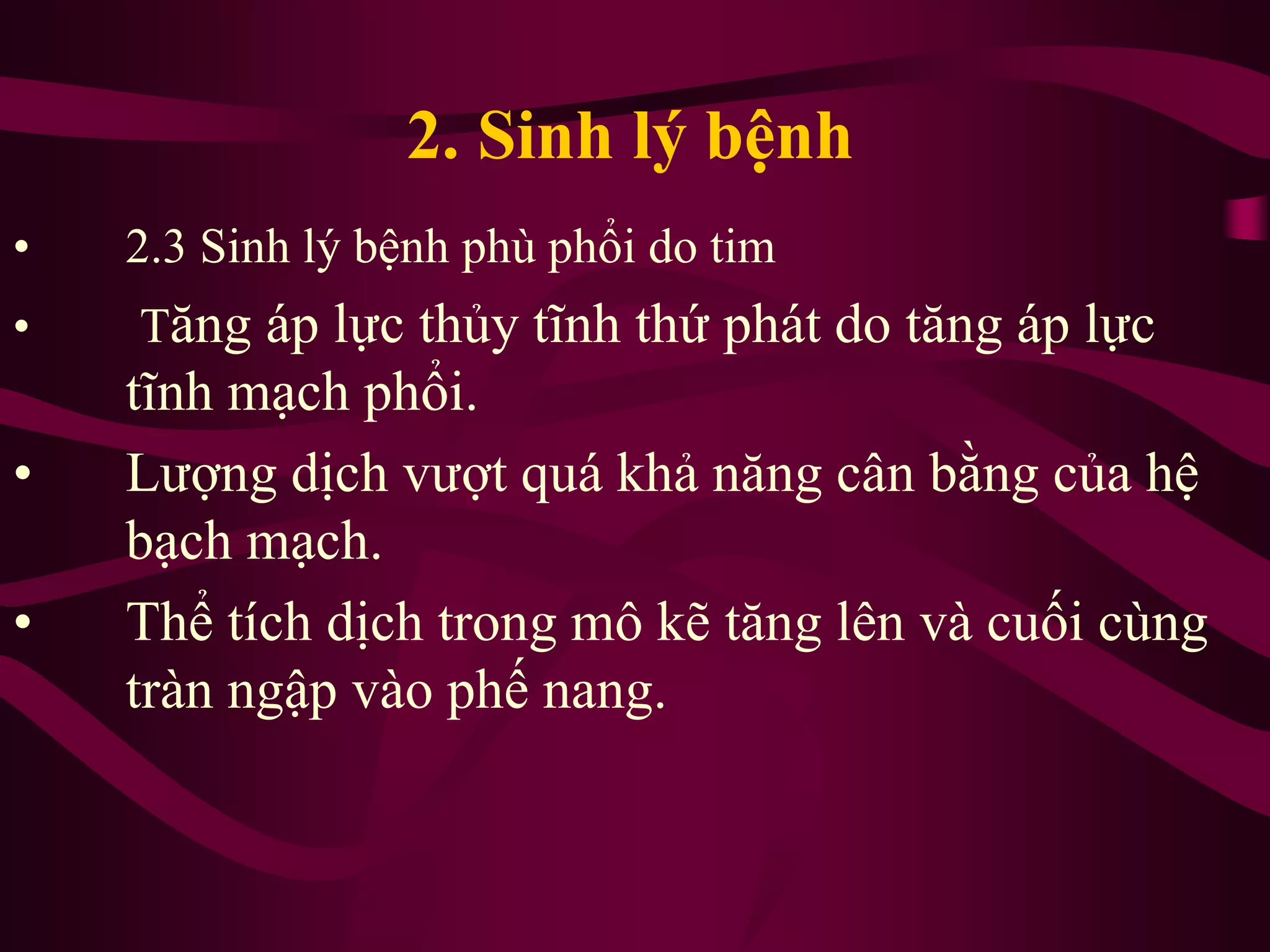 2. Sinh lý bệnh
• 2.3 Sinh lý bệnh phù phổi do tim
• Tăng áp lực thủy tĩnh thứ phát do tăng áp lực
tĩnh mạch phổi.
• Lượng dịch vượt quá khả năng cân bằng của hệ
bạch mạch.
• Thể tích dịch trong mô kẽ tăng lên và cuối cùng
tràn ngập vào phế nang.
 