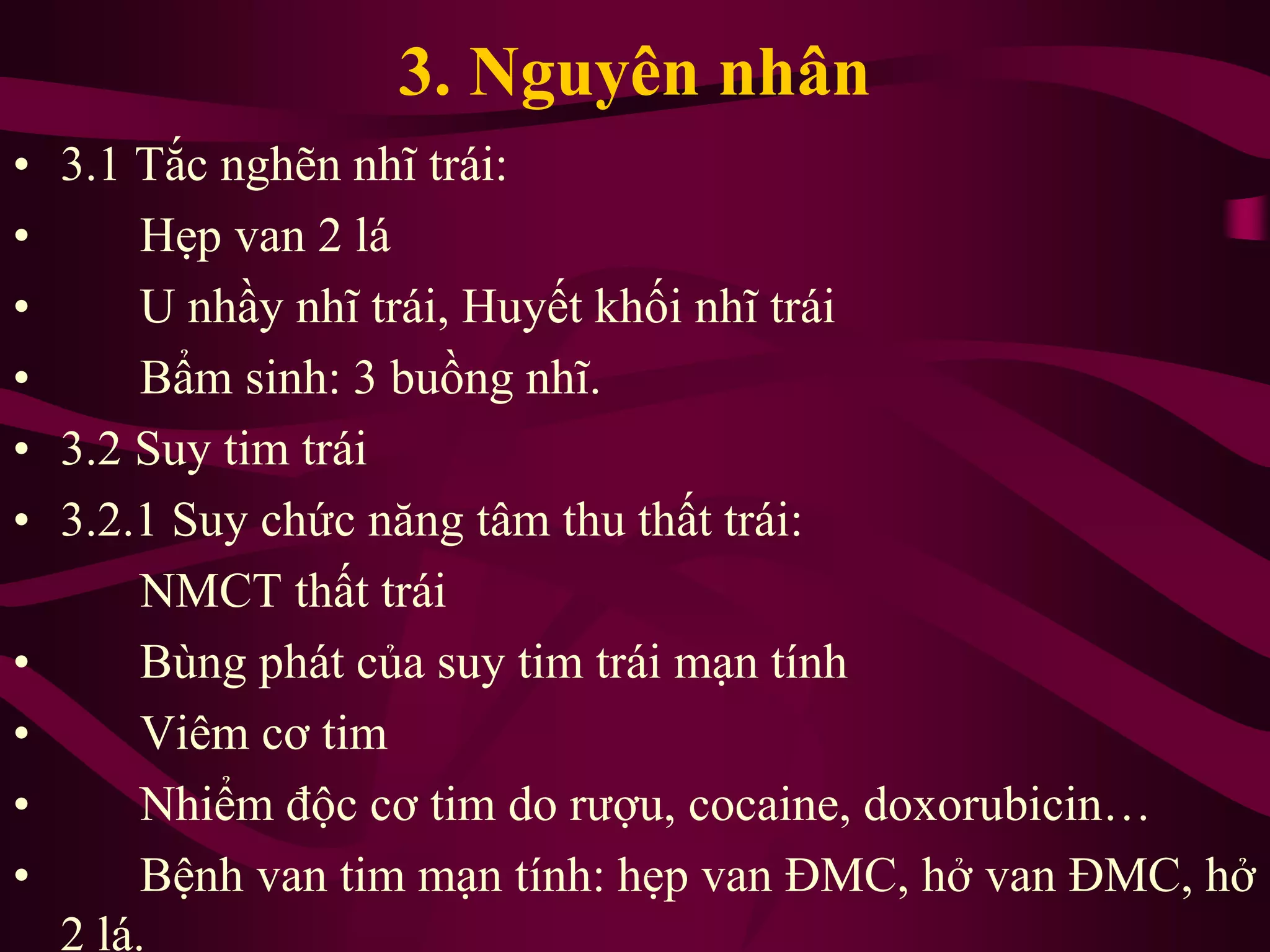 3. Nguyên nhân
• 3.1 Tắc nghẽn nhĩ trái:
• Hẹp van 2 lá
• U nhầy nhĩ trái, Huyết khối nhĩ trái
• Bẩm sinh: 3 buồng nhĩ.
• 3.2 Suy tim trái
• 3.2.1 Suy chức năng tâm thu thất trái:
NMCT thất trái
• Bùng phát của suy tim trái mạn tính
• Viêm cơ tim
• Nhiểm độc cơ tim do rượu, cocaine, doxorubicin…
• Bệnh van tim mạn tính: hẹp van ĐMC, hở van ĐMC, hở
2 lá.
 