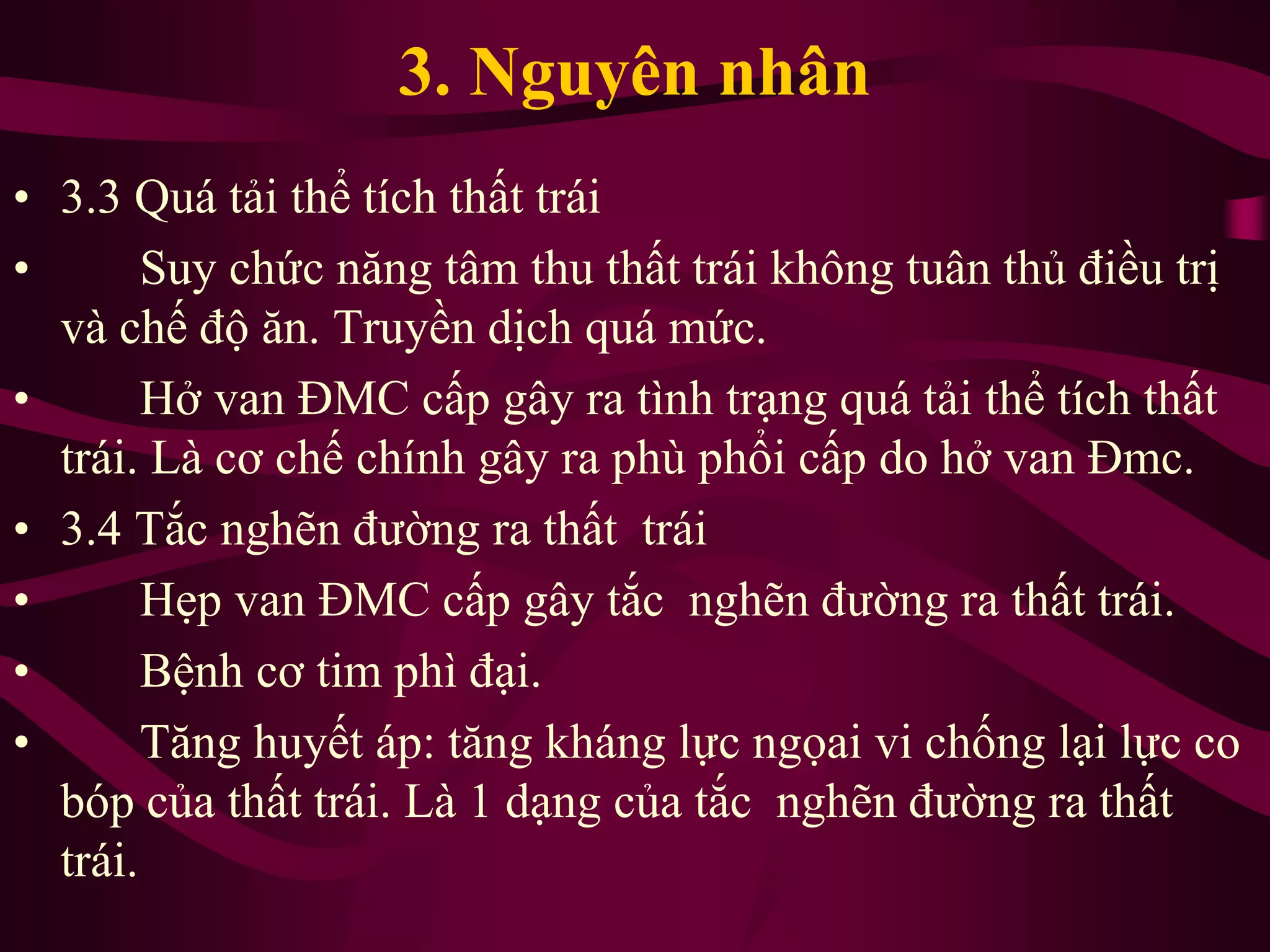 3. Nguyên nhân
• 3.3 Quá tải thể tích thất trái
• Suy chức năng tâm thu thất trái không tuân thủ điều trị
và chế độ ăn. Truyền dịch quá mức.
• Hở van ĐMC cấp gây ra tình trạng quá tải thể tích thất
trái. Là cơ chế chính gây ra phù phổi cấp do hở van Đmc.
• 3.4 Tắc nghẽn đường ra thất trái
• Hẹp van ĐMC cấp gây tắc nghẽn đường ra thất trái.
• Bệnh cơ tim phì đại.
• Tăng huyết áp: tăng kháng lực ngọai vi chống lại lực co
bóp của thất trái. Là 1 dạng của tắc nghẽn đường ra thất
trái.
 