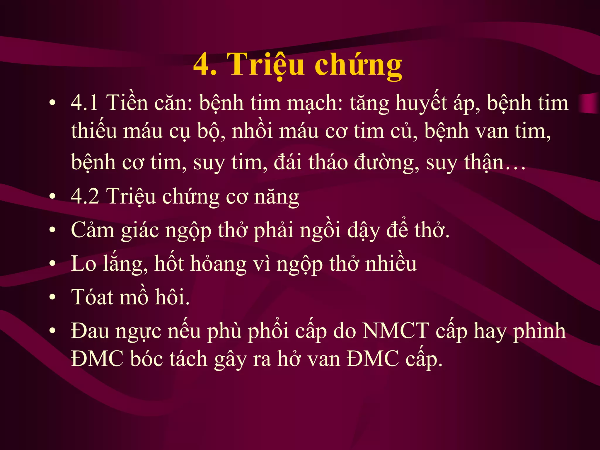 4. Triệu chứng
• 4.1 Tiền căn: bệnh tim mạch: tăng huyết áp, bệnh tim
thiếu máu cụ bộ, nhồi máu cơ tim củ, bệnh van tim,
bệnh cơ tim, suy tim, đái tháo đường, suy thận…
• 4.2 Triệu chứng cơ năng
• Cảm giác ngộp thở phải ngồi dậy để thở.
• Lo lắng, hốt hỏang vì ngộp thở nhiều
• Tóat mồ hôi.
• Đau ngực nếu phù phổi cấp do NMCT cấp hay phình
ĐMC bóc tách gây ra hở van ĐMC cấp.
 