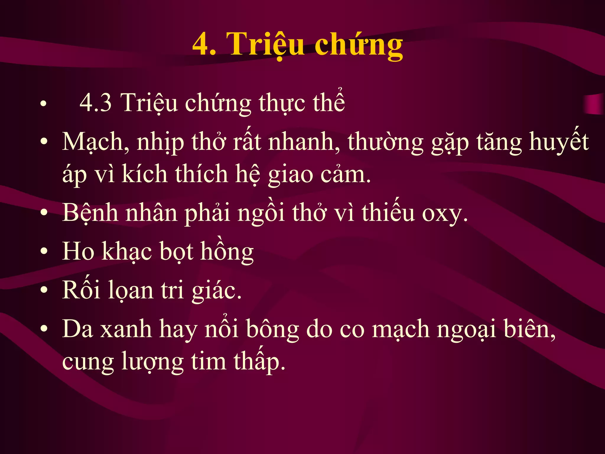 4. Triệu chứng
• 4.3 Triệu chứng thực thể
• Mạch, nhịp thở rất nhanh, thường gặp tăng huyết
áp vì kích thích hệ giao cảm.
• Bệnh nhân phải ngồi thở vì thiếu oxy.
• Ho khạc bọt hồng
• Rối lọan tri giác.
• Da xanh hay nổi bông do co mạch ngoại biên,
cung lượng tim thấp.
 