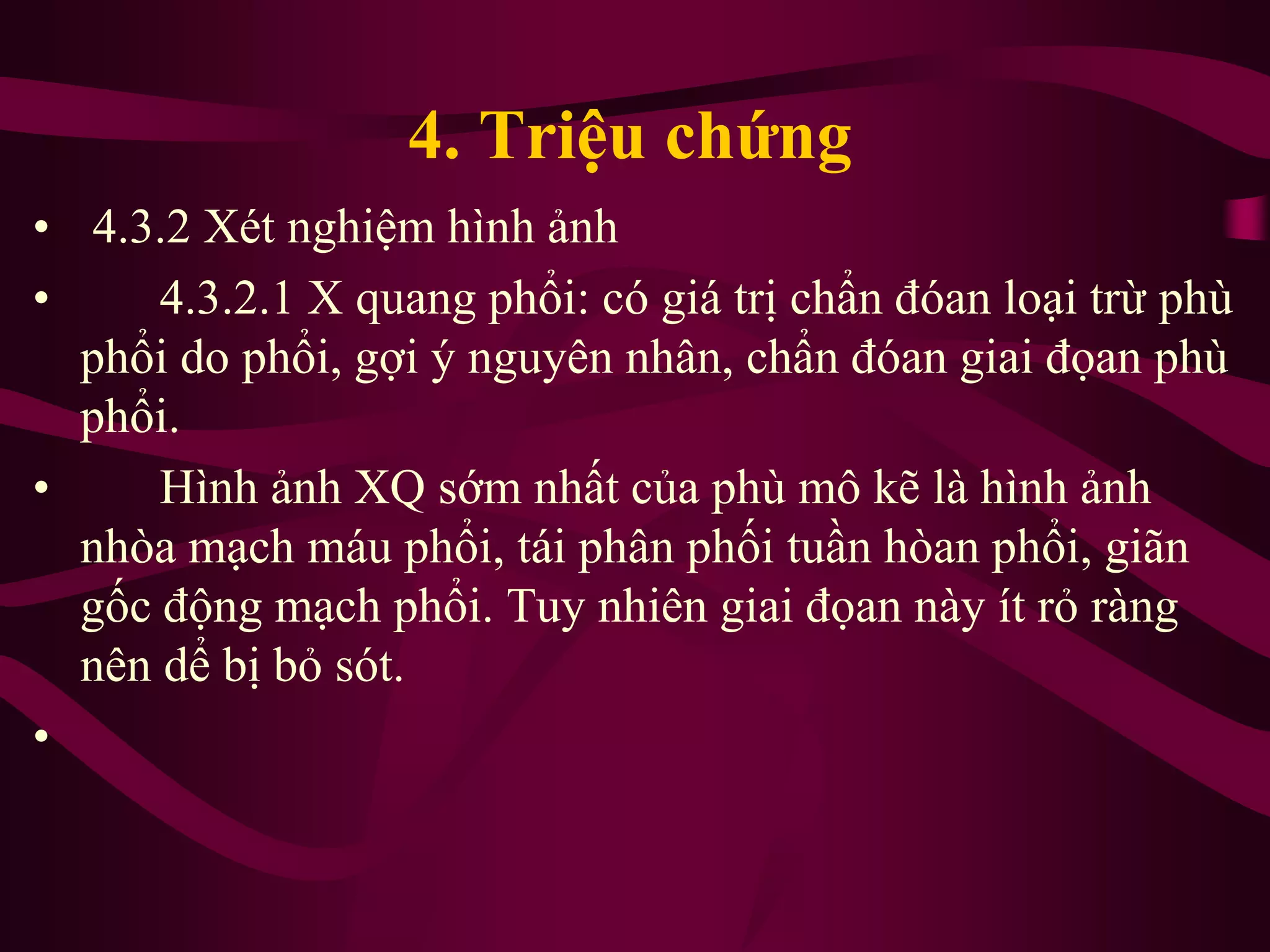 4. Triệu chứng
• 4.3.2 Xét nghiệm hình ảnh
• 4.3.2.1 X quang phổi: có giá trị chẩn đóan loại trừ phù
phổi do phổi, gợi ý nguyên nhân, chẩn đóan giai đọan phù
phổi.
• Hình ảnh XQ sớm nhất của phù mô kẽ là hình ảnh
nhòa mạch máu phổi, tái phân phối tuần hòan phổi, giãn
gốc động mạch phổi. Tuy nhiên giai đọan này ít rỏ ràng
nên dể bị bỏ sót.
•
 
