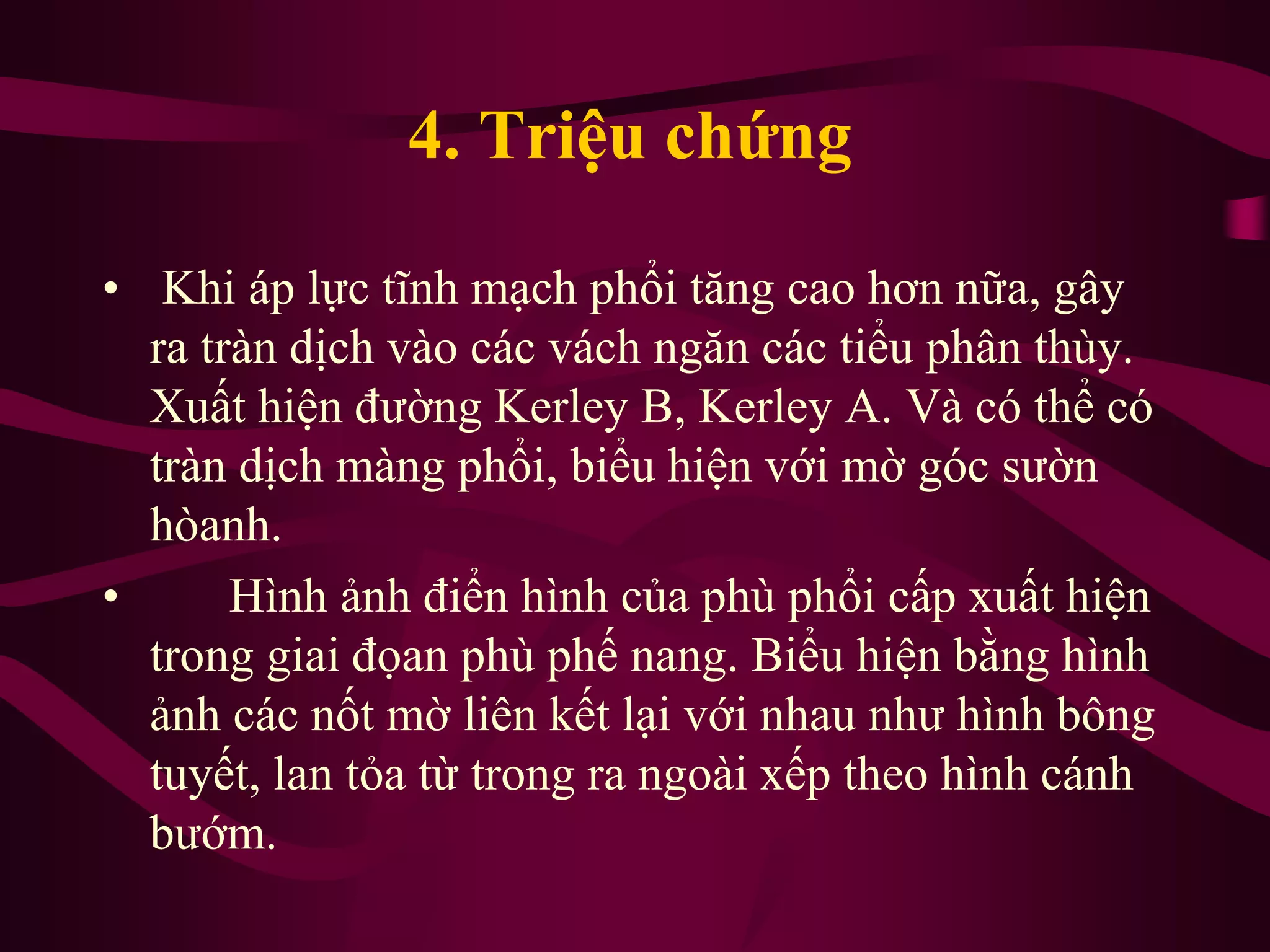 4. Triệu chứng
• Khi áp lực tĩnh mạch phổi tăng cao hơn nữa, gây
ra tràn dịch vào các vách ngăn các tiểu phân thùy.
Xuất hiện đường Kerley B, Kerley A. Và có thể có
tràn dịch màng phổi, biểu hiện với mờ góc sườn
hòanh.
• Hình ảnh điển hình của phù phổi cấp xuất hiện
trong giai đọan phù phế nang. Biểu hiện bằng hình
ảnh các nốt mờ liên kết lại với nhau như hình bông
tuyết, lan tỏa từ trong ra ngoài xếp theo hình cánh
bướm.
 