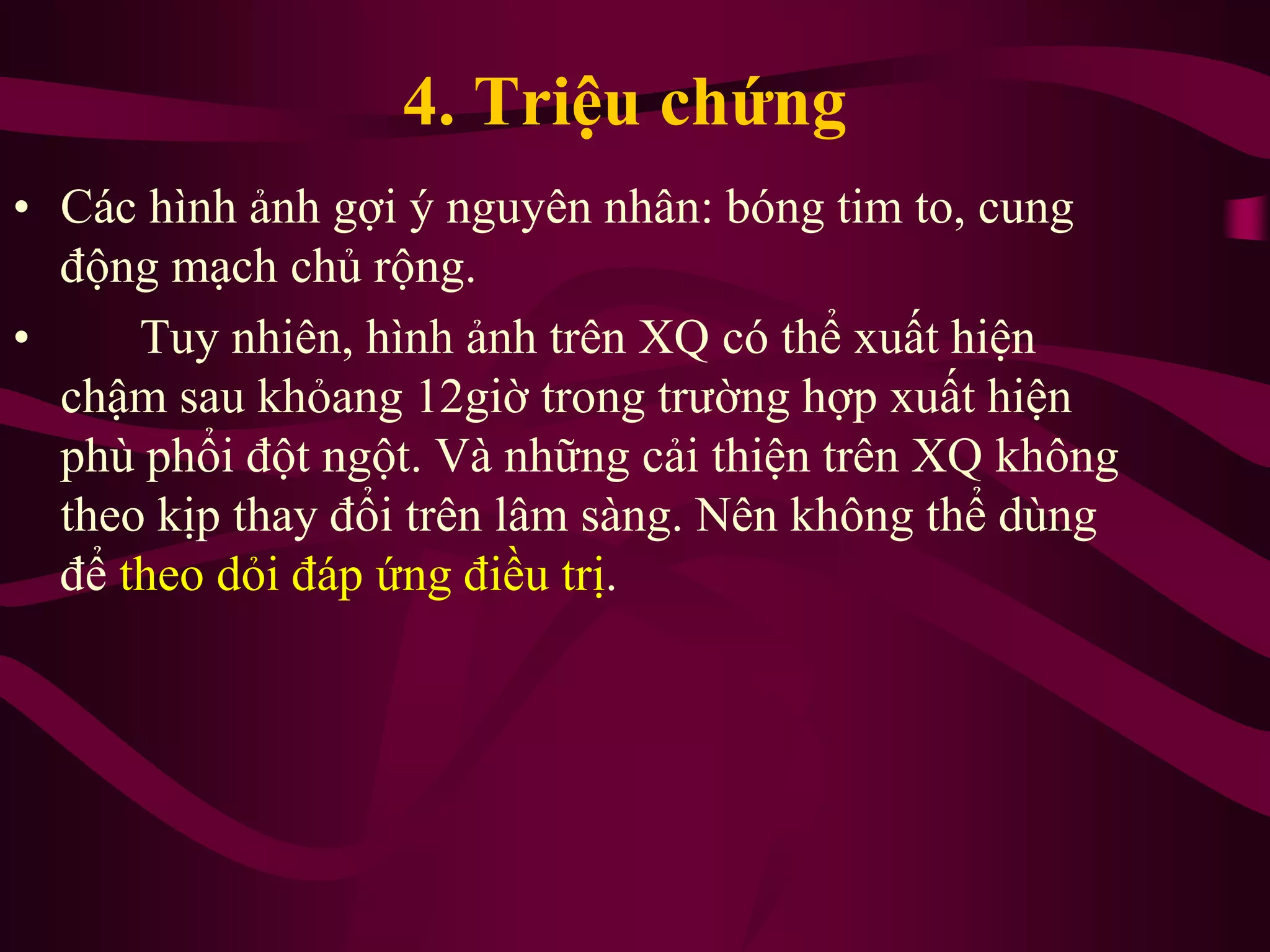 4. Triệu chứng
• Các hình ảnh gợi ý nguyên nhân: bóng tim to, cung
động mạch chủ rộng.
• Tuy nhiên, hình ảnh trên XQ có thể xuất hiện
chậm sau khỏang 12giờ trong trường hợp xuất hiện
phù phổi đột ngột. Và những cải thiện trên XQ không
theo kịp thay đổi trên lâm sàng. Nên không thể dùng
để theo dỏi đáp ứng điều trị.
 
