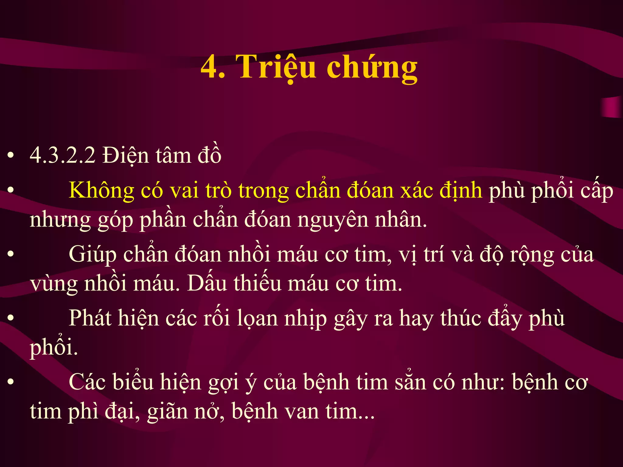 4. Triệu chứng
• 4.3.2.2 Điện tâm đồ
• Không có vai trò trong chẩn đóan xác định phù phổi cấp
nhưng góp phần chẩn đóan nguyên nhân.
• Giúp chẩn đóan nhồi máu cơ tim, vị trí và độ rộng của
vùng nhồi máu. Dấu thiếu máu cơ tim.
• Phát hiện các rối lọan nhịp gây ra hay thúc đẩy phù
phổi.
• Các biểu hiện gợi ý của bệnh tim sẳn có như: bệnh cơ
tim phì đại, giãn nở, bệnh van tim...
 