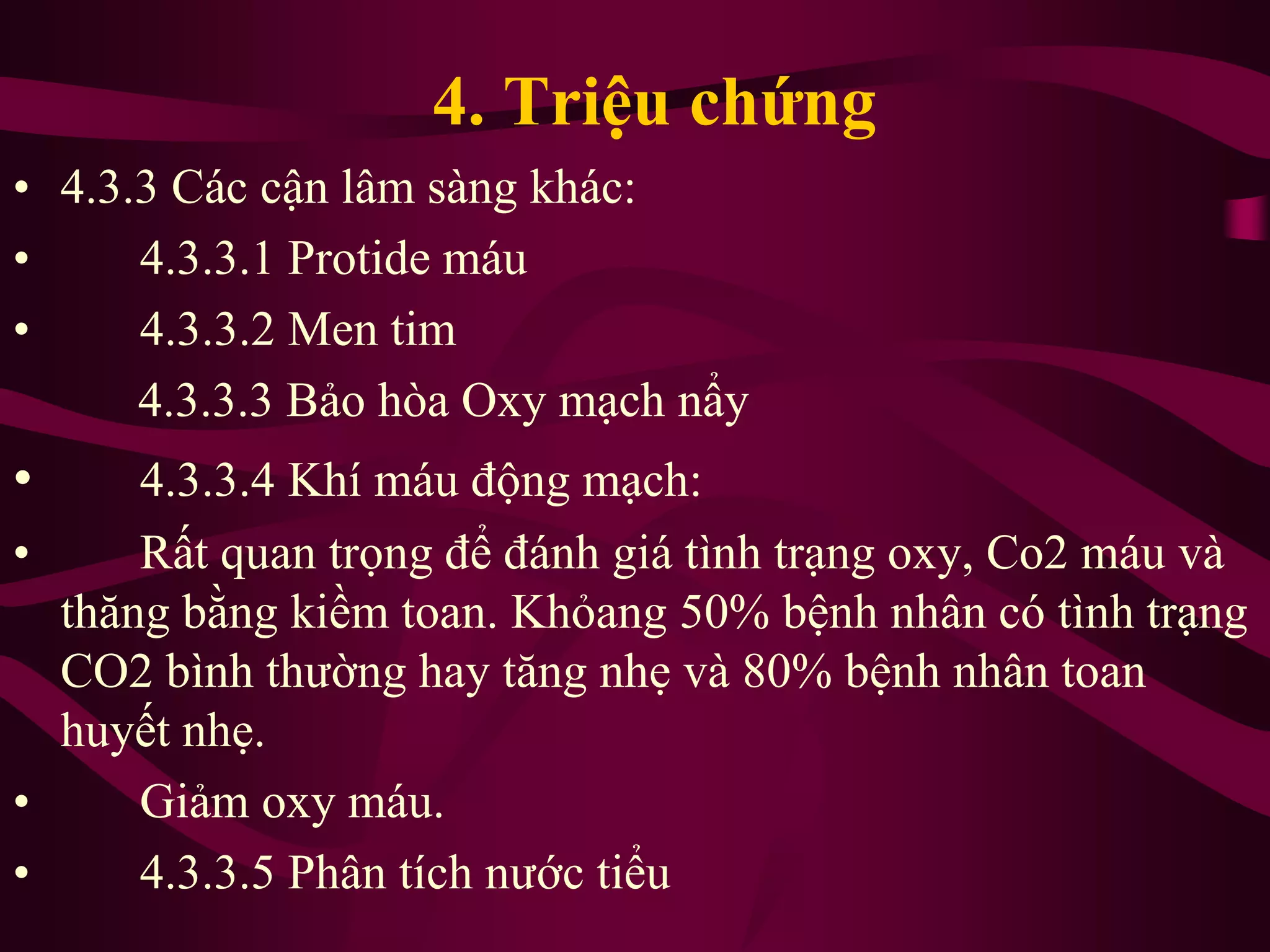 • 4.3.3 Các cận lâm sàng khác:
• 4.3.3.1 Protide máu
• 4.3.3.2 Men tim
4.3.3.3 Bảo hòa Oxy mạch nẩy
• 4.3.3.4 Khí máu động mạch:
• Rất quan trọng để đánh giá tình trạng oxy, Co2 máu và
thăng bằng kiềm toan. Khỏang 50% bệnh nhân có tình trạng
CO2 bình thường hay tăng nhẹ và 80% bệnh nhân toan
huyết nhẹ.
• Giảm oxy máu.
• 4.3.3.5 Phân tích nước tiểu
4. Triệu chứng
 