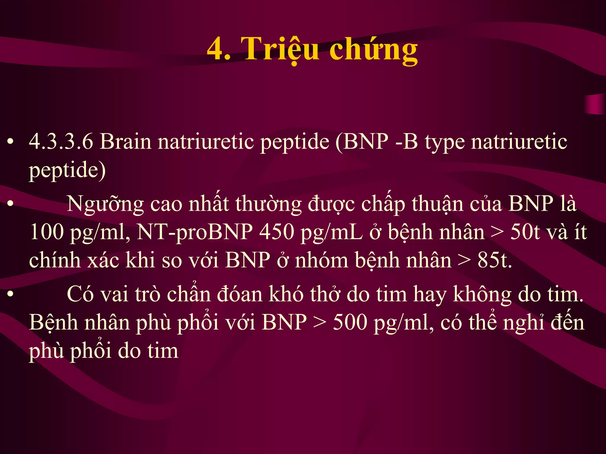 • 4.3.3.6 Brain natriuretic peptide (BNP -B type natriuretic
peptide)
• Ngưỡng cao nhất thường được chấp thuận của BNP là
100 pg/ml, NT-proBNP 450 pg/mL ở bệnh nhân > 50t và ít
chính xác khi so với BNP ở nhóm bệnh nhân > 85t.
• Có vai trò chẩn đóan khó thở do tim hay không do tim.
Bệnh nhân phù phổi với BNP > 500 pg/ml, có thể nghỉ đến
phù phổi do tim
4. Triệu chứng
 