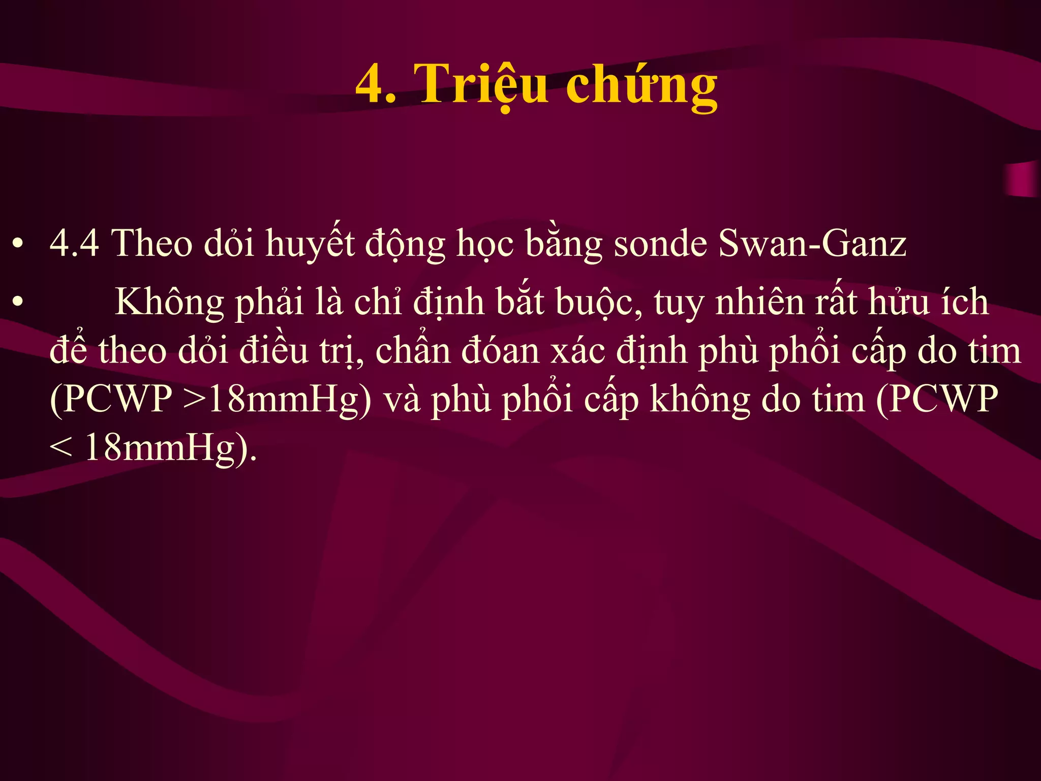 • 4.4 Theo dỏi huyết động học bằng sonde Swan-Ganz
• Không phải là chỉ định bắt buộc, tuy nhiên rất hửu ích
để theo dỏi điều trị, chẩn đóan xác định phù phổi cấp do tim
(PCWP >18mmHg) và phù phổi cấp không do tim (PCWP
< 18mmHg).
4. Triệu chứng
 