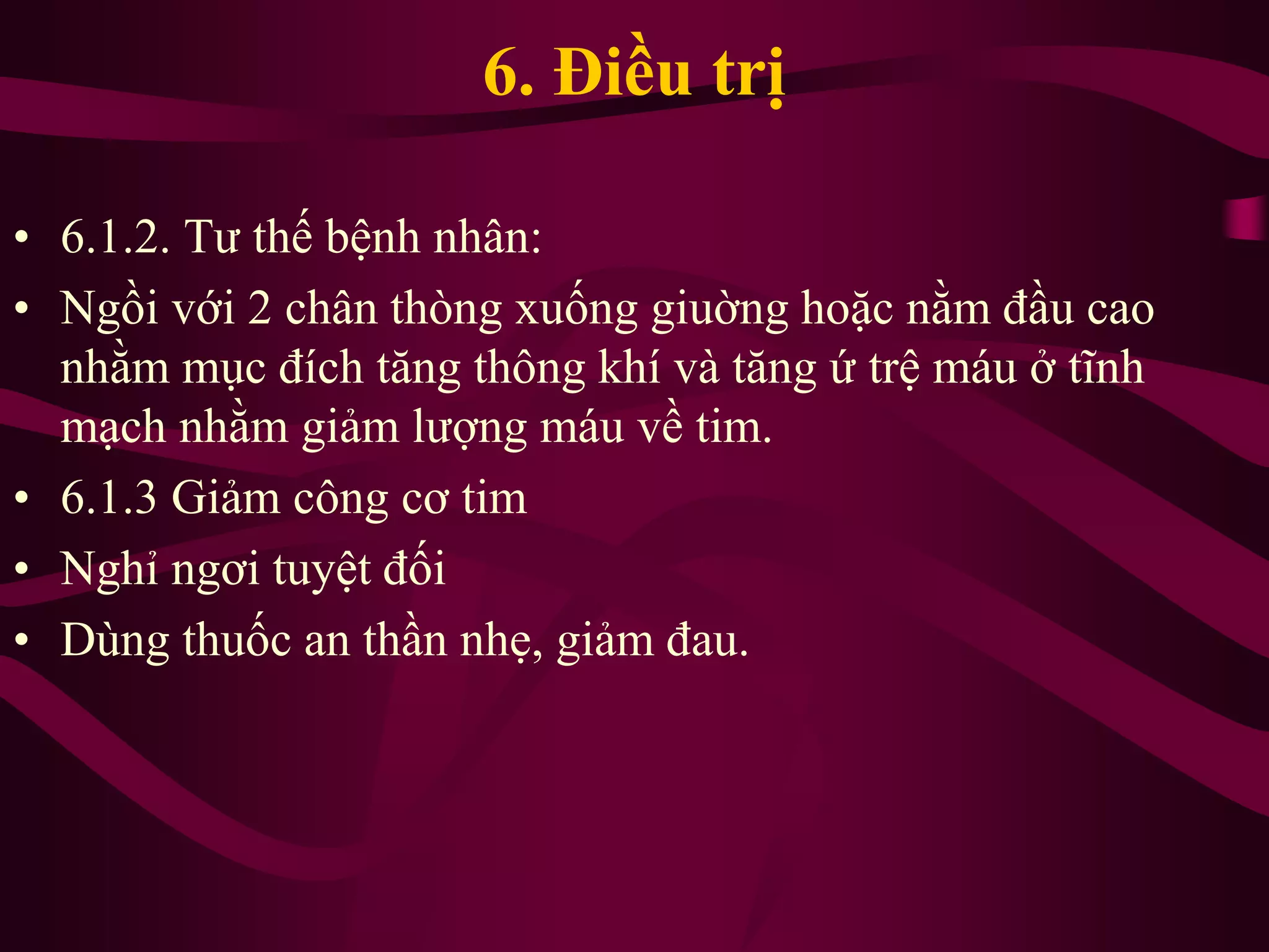 6. Điều trị
• 6.1.2. Tư thế bệnh nhân:
• Ngồi với 2 chân thòng xuống giuờng hoặc nằm đầu cao
nhằm mục đích tăng thông khí và tăng ứ trệ máu ở tĩnh
mạch nhằm giảm lượng máu về tim.
• 6.1.3 Giảm công cơ tim
• Nghỉ ngơi tuyệt đối
• Dùng thuốc an thần nhẹ, giảm đau.
 