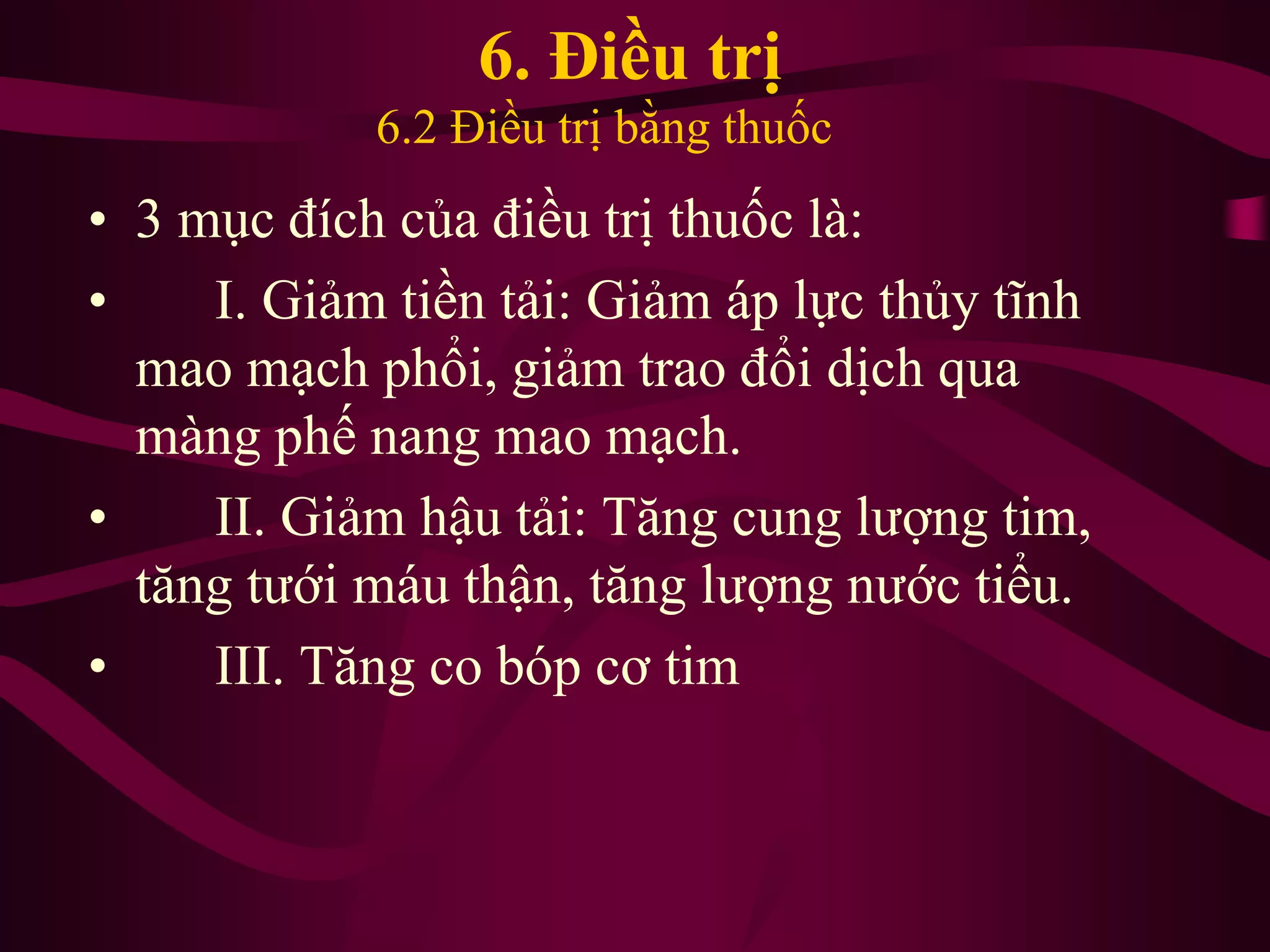 • 3 mục đích của điều trị thuốc là:
• I. Giảm tiền tải: Giảm áp lực thủy tĩnh
mao mạch phổi, giảm trao đổi dịch qua
màng phế nang mao mạch.
• II. Giảm hậu tải: Tăng cung lượng tim,
tăng tưới máu thận, tăng lượng nước tiểu.
• III. Tăng co bóp cơ tim
6. Điều trị
6.2 Điều trị bằng thuốc
 