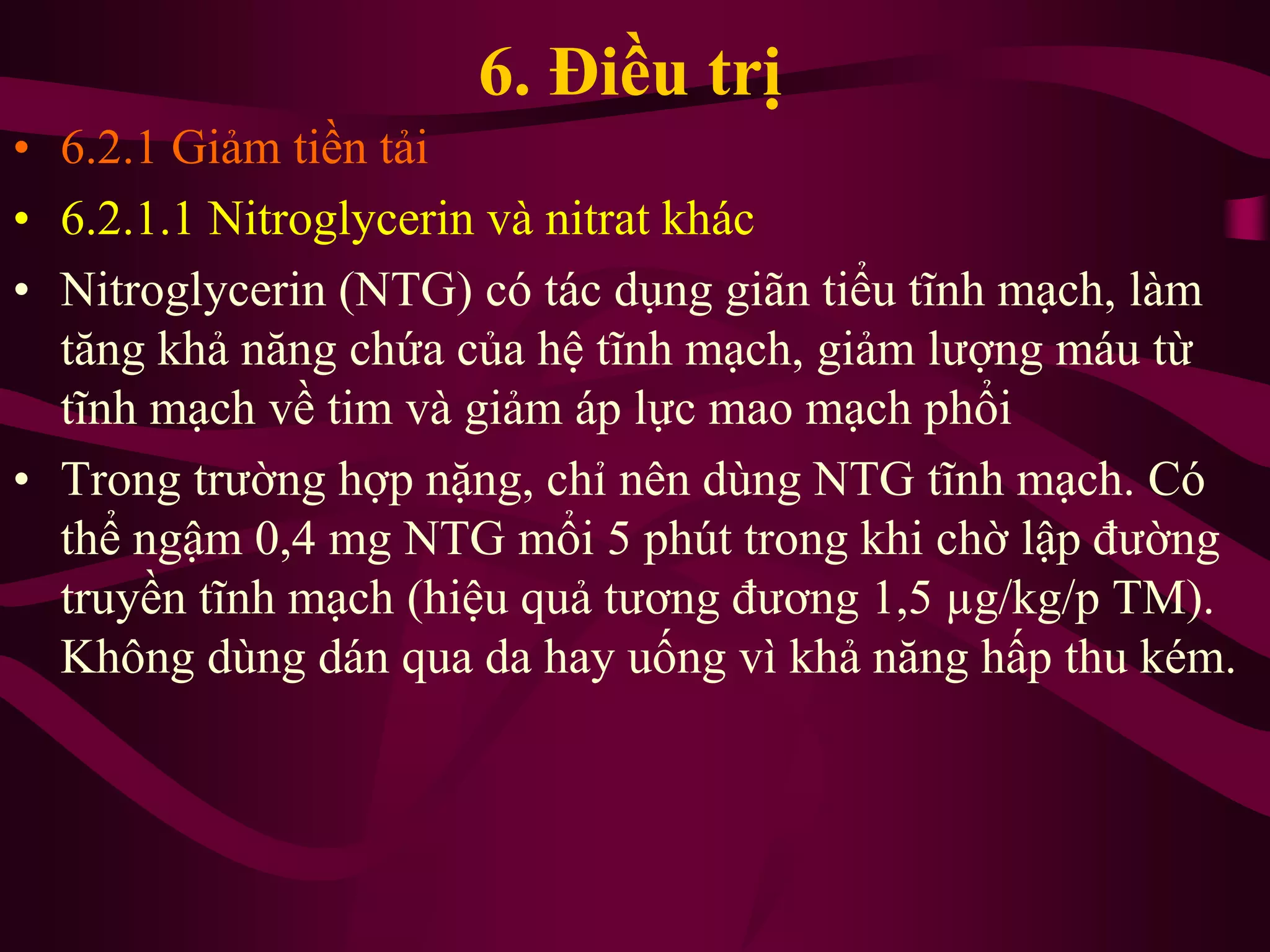 6. Điều trị
• 6.2.1 Giảm tiền tải
• 6.2.1.1 Nitroglycerin và nitrat khác
• Nitroglycerin (NTG) có tác dụng giãn tiểu tĩnh mạch, làm
tăng khả năng chứa của hệ tĩnh mạch, giảm lượng máu từ
tĩnh mạch về tim và giảm áp lực mao mạch phổi
• Trong trường hợp nặng, chỉ nên dùng NTG tĩnh mạch. Có
thể ngậm 0,4 mg NTG mổi 5 phút trong khi chờ lập đường
truyền tĩnh mạch (hiệu quả tương đương 1,5 µg/kg/p TM).
Không dùng dán qua da hay uống vì khả năng hấp thu kém.
 
