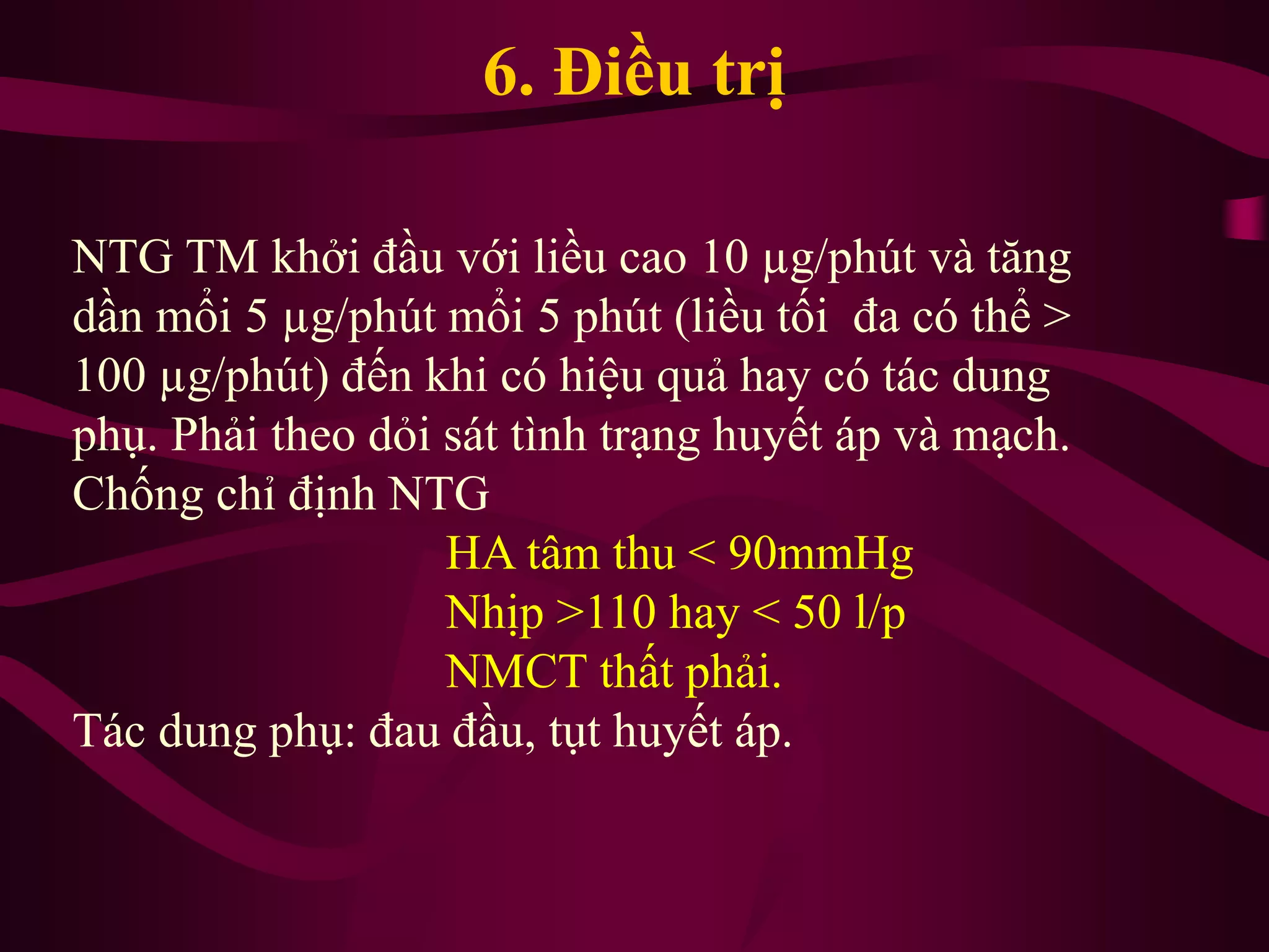 6. Điều trị
NTG TM khởi đầu với liều cao 10 µg/phút và tăng
dần mổi 5 µg/phút mổi 5 phút (liều tối đa có thể >
100 µg/phút) đến khi có hiệu quả hay có tác dung
phụ. Phải theo dỏi sát tình trạng huyết áp và mạch.
Chống chỉ định NTG
HA tâm thu < 90mmHg
Nhịp >110 hay < 50 l/p
NMCT thất phải.
Tác dung phụ: đau đầu, tụt huyết áp.
 