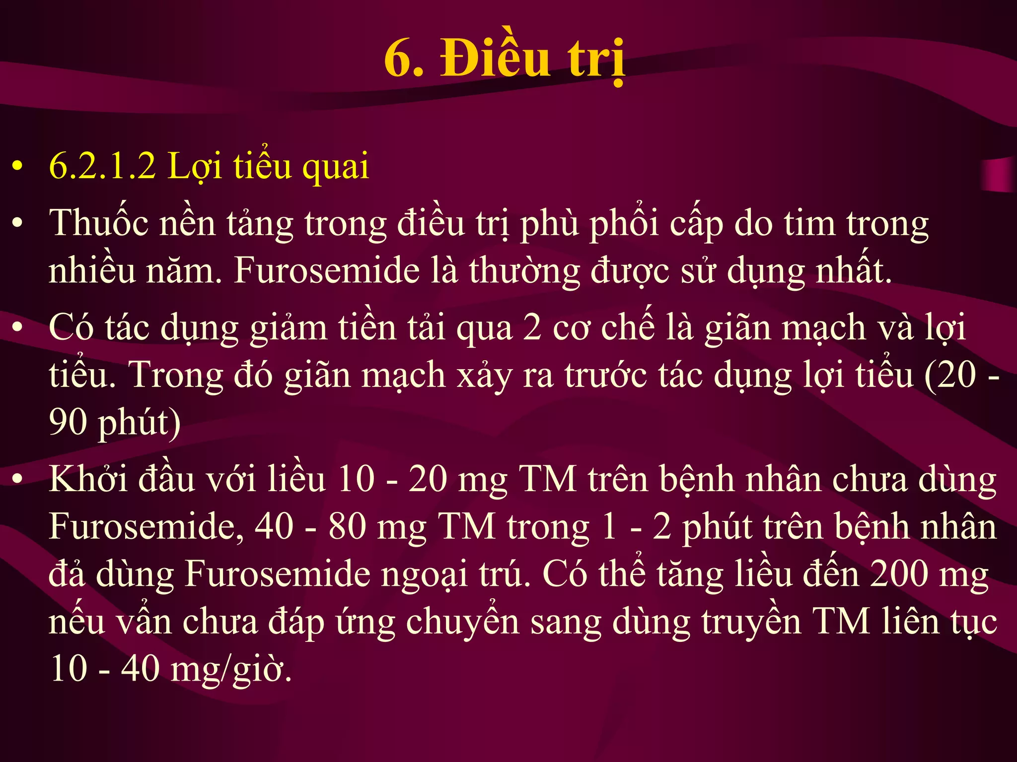 6. Điều trị
• 6.2.1.2 Lợi tiểu quai
• Thuốc nền tảng trong điều trị phù phổi cấp do tim trong
nhiều năm. Furosemide là thường được sử dụng nhất.
• Có tác dụng giảm tiền tải qua 2 cơ chế là giãn mạch và lợi
tiểu. Trong đó giãn mạch xảy ra trước tác dụng lợi tiểu (20 -
90 phút)
• Khởi đầu với liều 10 - 20 mg TM trên bệnh nhân chưa dùng
Furosemide, 40 - 80 mg TM trong 1 - 2 phút trên bệnh nhân
đả dùng Furosemide ngoại trú. Có thể tăng liều đến 200 mg
nếu vẩn chưa đáp ứng chuyển sang dùng truyền TM liên tục
10 - 40 mg/giờ.
 