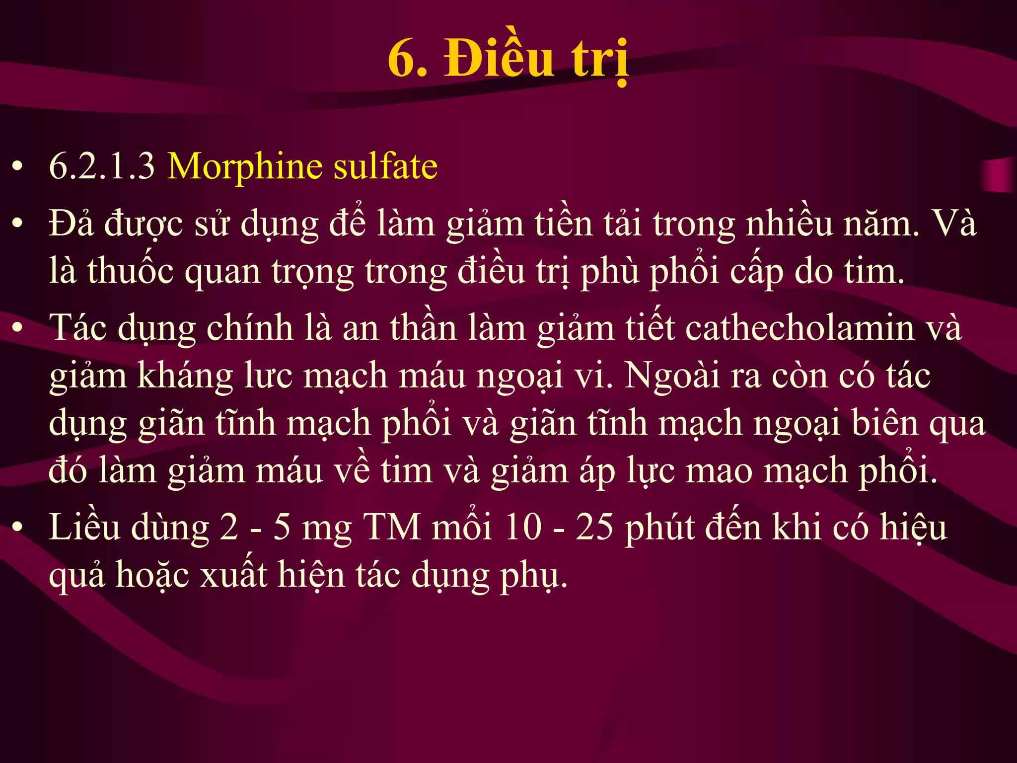 6. Điều trị
• 6.2.1.3 Morphine sulfate
• Đả được sử dụng để làm giảm tiền tải trong nhiều năm. Và
là thuốc quan trọng trong điều trị phù phổi cấp do tim.
• Tác dụng chính là an thần làm giảm tiết cathecholamin và
giảm kháng lưc mạch máu ngoại vi. Ngoài ra còn có tác
dụng giãn tĩnh mạch phổi và giãn tĩnh mạch ngoại biên qua
đó làm giảm máu về tim và giảm áp lực mao mạch phổi.
• Liều dùng 2 - 5 mg TM mổi 10 - 25 phút đến khi có hiệu
quả hoặc xuất hiện tác dụng phụ.
 