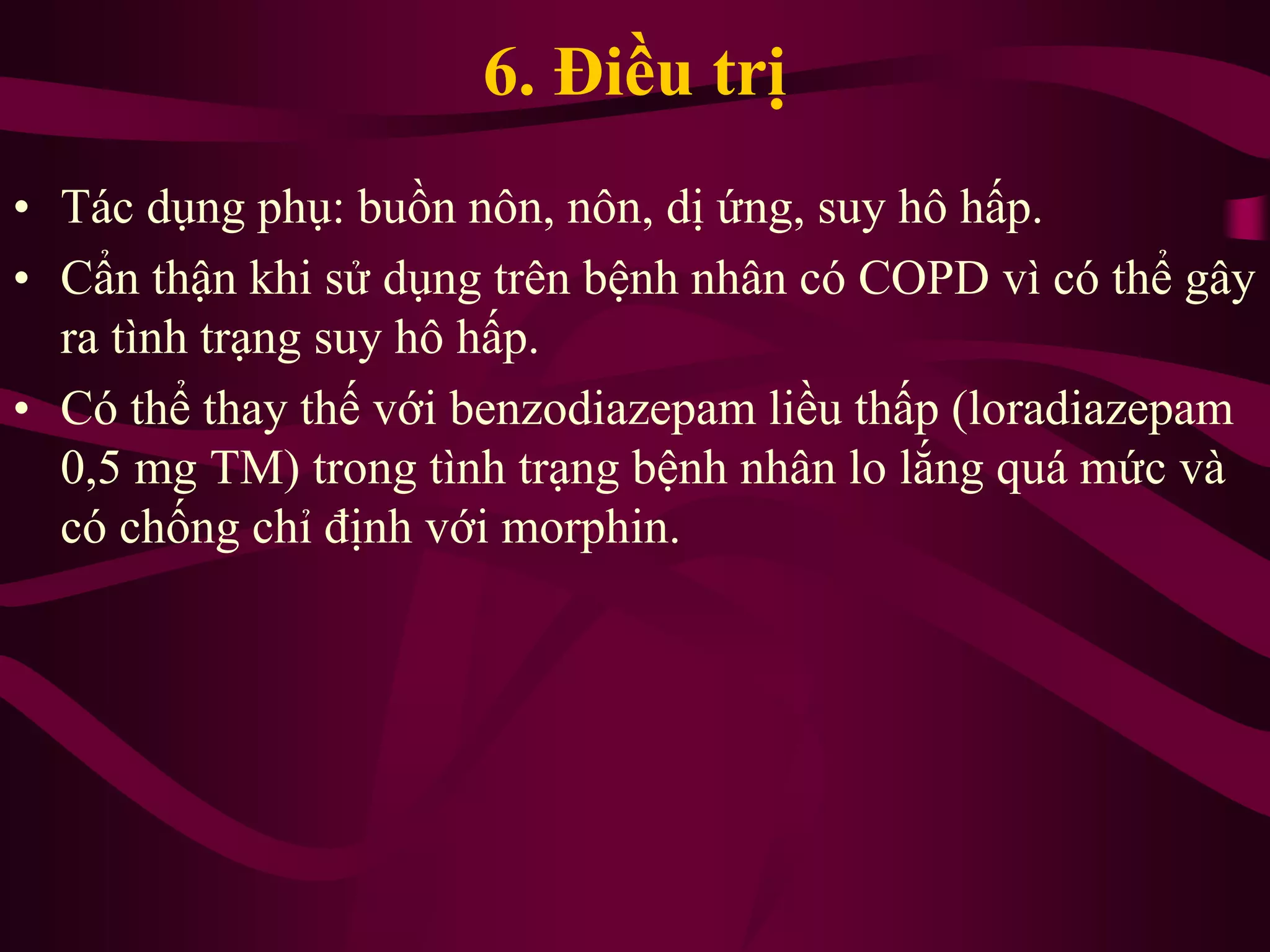 6. Điều trị
• Tác dụng phụ: buồn nôn, nôn, dị ứng, suy hô hấp.
• Cẩn thận khi sử dụng trên bệnh nhân có COPD vì có thể gây
ra tình trạng suy hô hấp.
• Có thể thay thế với benzodiazepam liều thấp (loradiazepam
0,5 mg TM) trong tình trạng bệnh nhân lo lắng quá mức và
có chống chỉ định với morphin.
 
