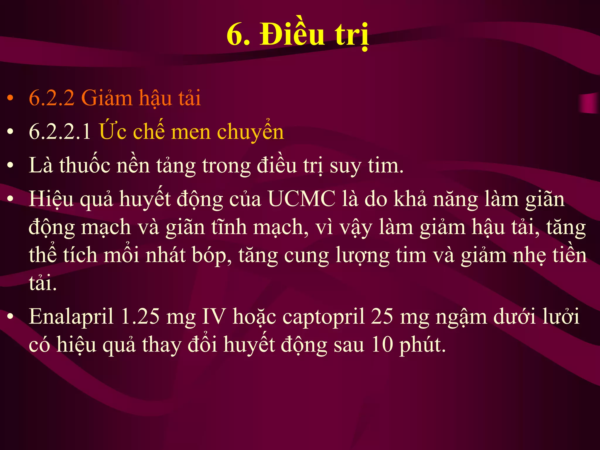6. Điều trị
• 6.2.2 Giảm hậu tải
• 6.2.2.1 Ức chế men chuyển
• Là thuốc nền tảng trong điều trị suy tim.
• Hiệu quả huyết động của UCMC là do khả năng làm giãn
động mạch và giãn tĩnh mạch, vì vậy làm giảm hậu tải, tăng
thể tích mổi nhát bóp, tăng cung lượng tim và giảm nhẹ tiền
tải.
• Enalapril 1.25 mg IV hoặc captopril 25 mg ngậm dưới lưởi
có hiệu quả thay đổi huyết động sau 10 phút.
 