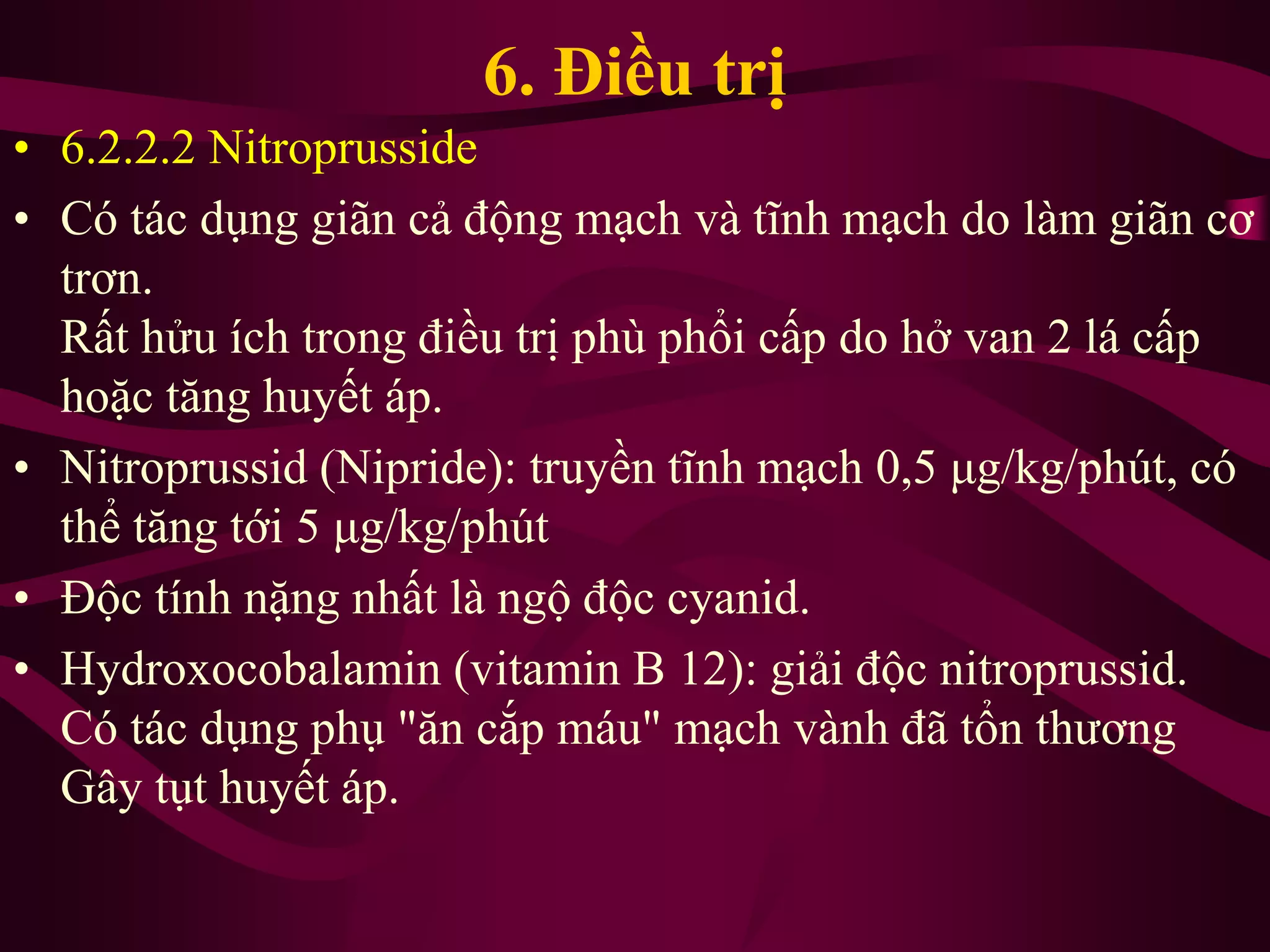 6. Điều trị
• 6.2.2.2 Nitroprusside
• Có tác dụng giãn cả động mạch và tĩnh mạch do làm giãn cơ
trơn.
Rất hửu ích trong điều trị phù phổi cấp do hở van 2 lá cấp
hoặc tăng huyết áp.
• Nitroprussid (Nipride): truyền tĩnh mạch 0,5 μg/kg/phút, có
thể tăng tới 5 μg/kg/phút
• Độc tính nặng nhất là ngộ độc cyanid.
• Hydroxocobalamin (vitamin B 12): giải độc nitroprussid.
Có tác dụng phụ "ăn cắp máu" mạch vành đã tổn thương
Gây tụt huyết áp.
 
