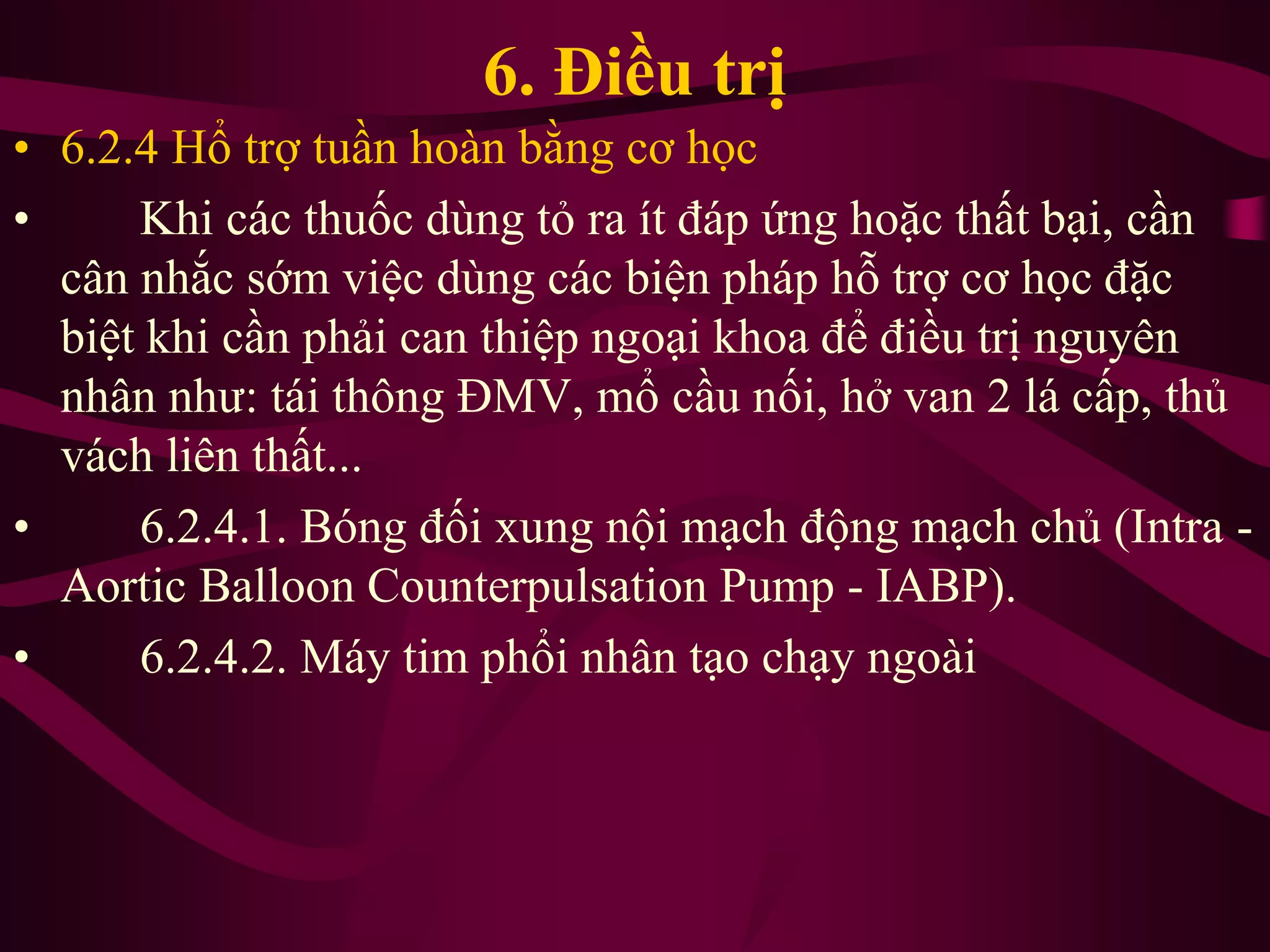 6. Điều trị
• 6.2.4 Hổ trợ tuần hoàn bằng cơ học
• Khi các thuốc dùng tỏ ra ít đáp ứng hoặc thất bại, cần
cân nhắc sớm việc dùng các biện pháp hỗ trợ cơ học đặc
biệt khi cần phải can thiệp ngoại khoa để điều trị nguyên
nhân như: tái thông ĐMV, mổ cầu nối, hở van 2 lá cấp, thủ
vách liên thất...
• 6.2.4.1. Bóng đối xung nội mạch động mạch chủ (Intra -
Aortic Balloon Counterpulsation Pump - IABP).
• 6.2.4.2. Máy tim phổi nhân tạo chạy ngoài
 
