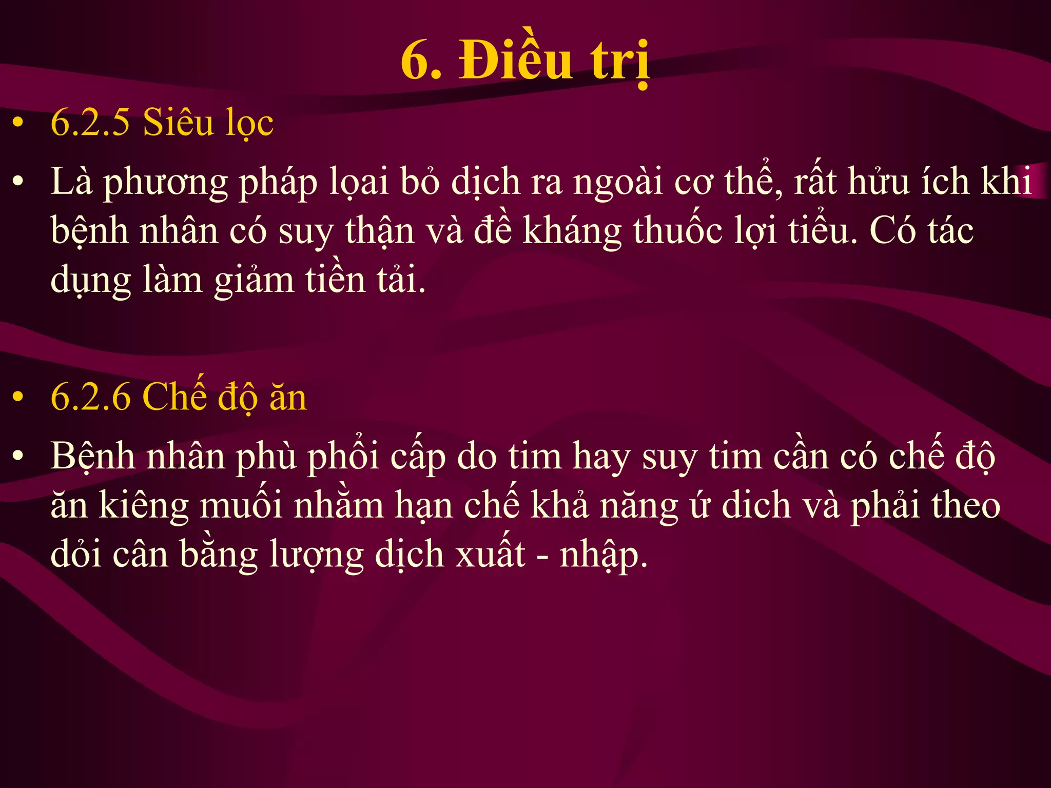 6. Điều trị
• 6.2.5 Siêu lọc
• Là phương pháp lọai bỏ dịch ra ngoài cơ thể, rất hửu ích khi
bệnh nhân có suy thận và đề kháng thuốc lợi tiểu. Có tác
dụng làm giảm tiền tải.
• 6.2.6 Chế độ ăn
• Bệnh nhân phù phổi cấp do tim hay suy tim cần có chế độ
ăn kiêng muối nhằm hạn chế khả năng ứ dich và phải theo
dỏi cân bằng lượng dịch xuất - nhập.
 