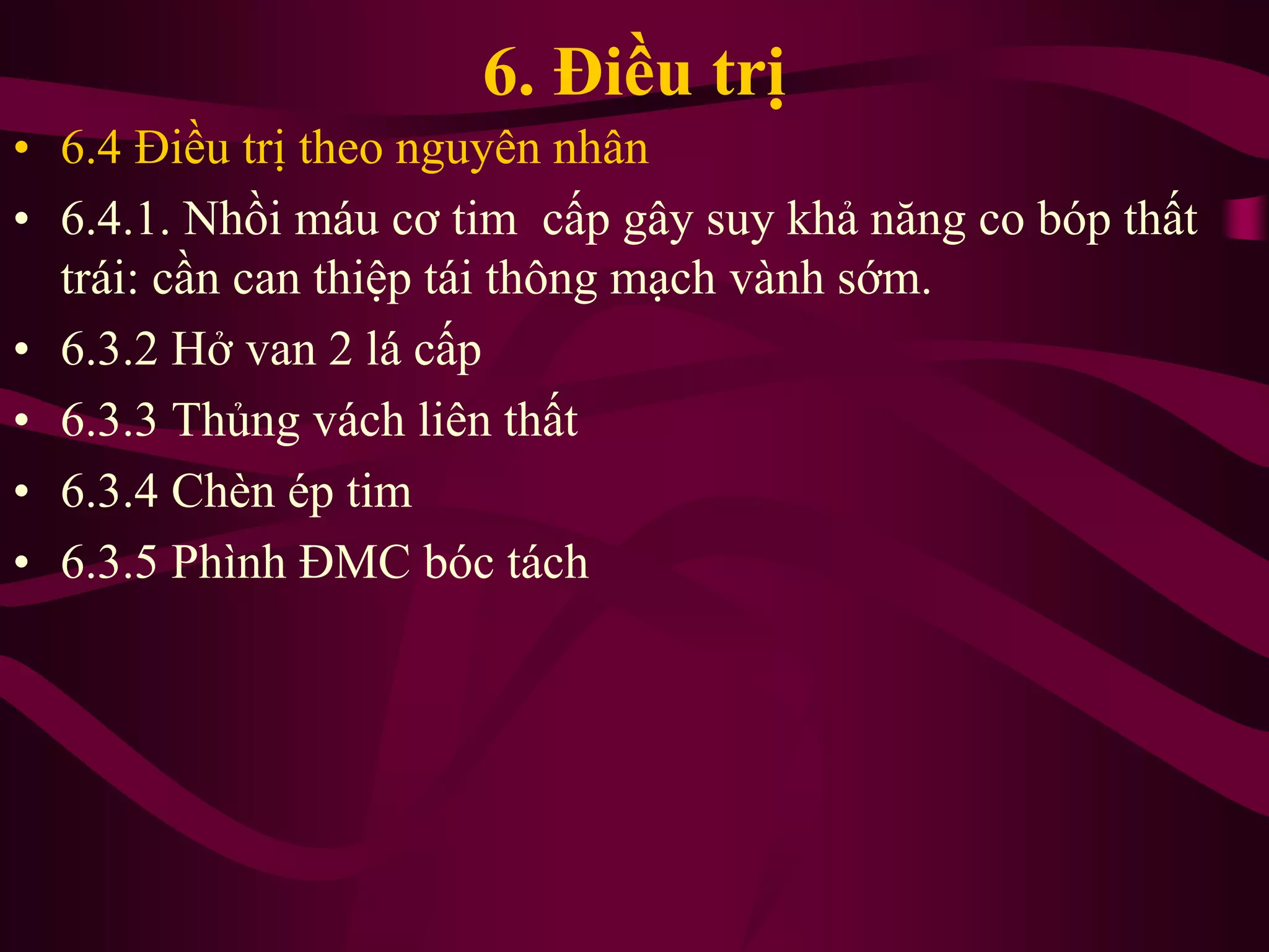 6. Điều trị
• 6.4 Điều trị theo nguyên nhân
• 6.4.1. Nhồi máu cơ tim cấp gây suy khả năng co bóp thất
trái: cần can thiệp tái thông mạch vành sớm.
• 6.3.2 Hở van 2 lá cấp
• 6.3.3 Thủng vách liên thất
• 6.3.4 Chèn ép tim
• 6.3.5 Phình ĐMC bóc tách
 