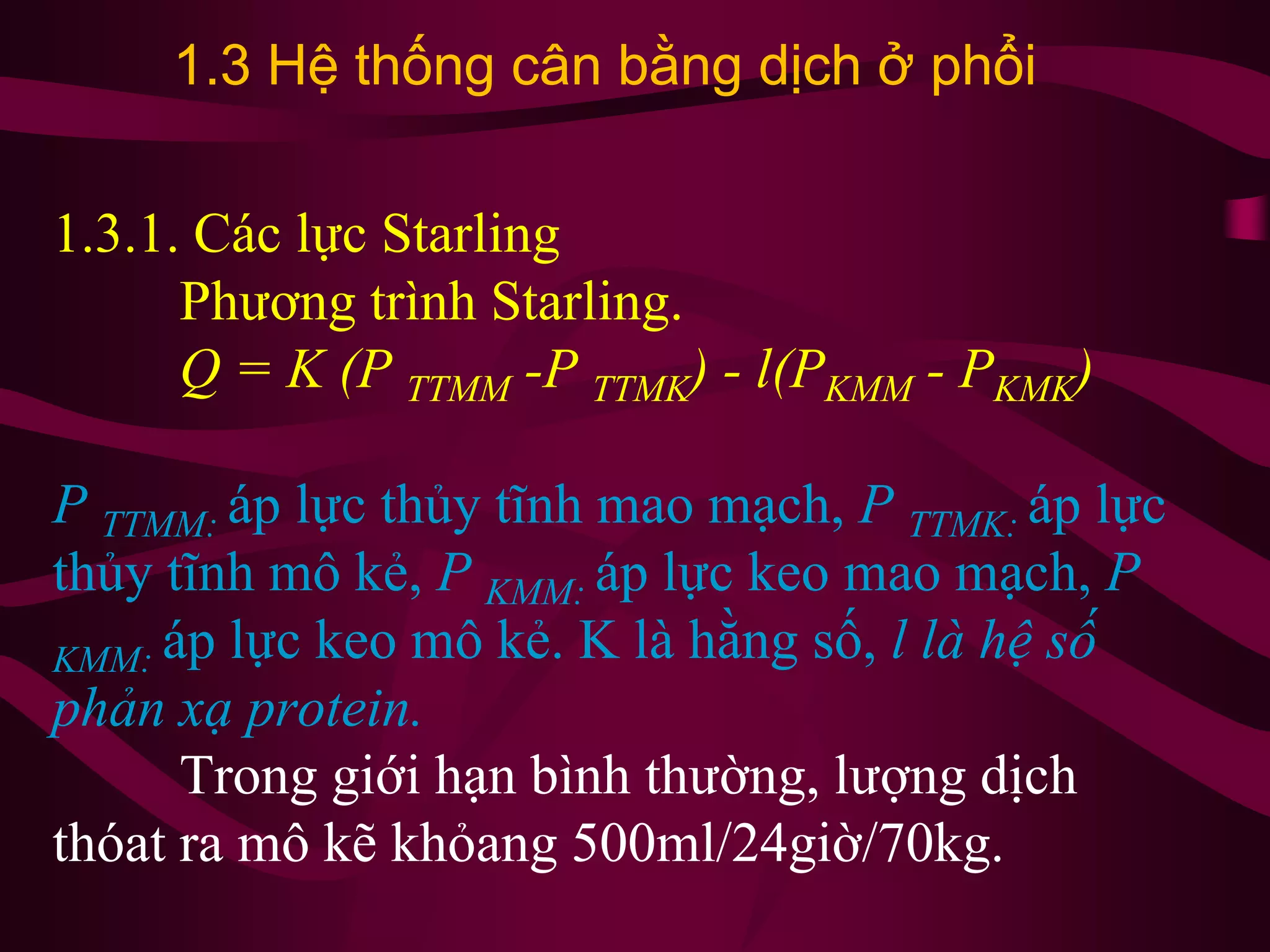 1.3.1. Các lực Starling
Phương trình Starling.
Q = K (P TTMM -P TTMK) - l(PKMM - PKMK)
P TTMM: áp lực thủy tĩnh mao mạch, P TTMK: áp lực
thủy tĩnh mô kẻ, P KMM: áp lực keo mao mạch, P
KMM: áp lực keo mô kẻ. K là hằng số, l là hệ số
phản xạ protein.
Trong giới hạn bình thường, lượng dịch
thóat ra mô kẽ khỏang 500ml/24giờ/70kg.
1.3 Hệ thống cân bằng dịch ở phổi
 