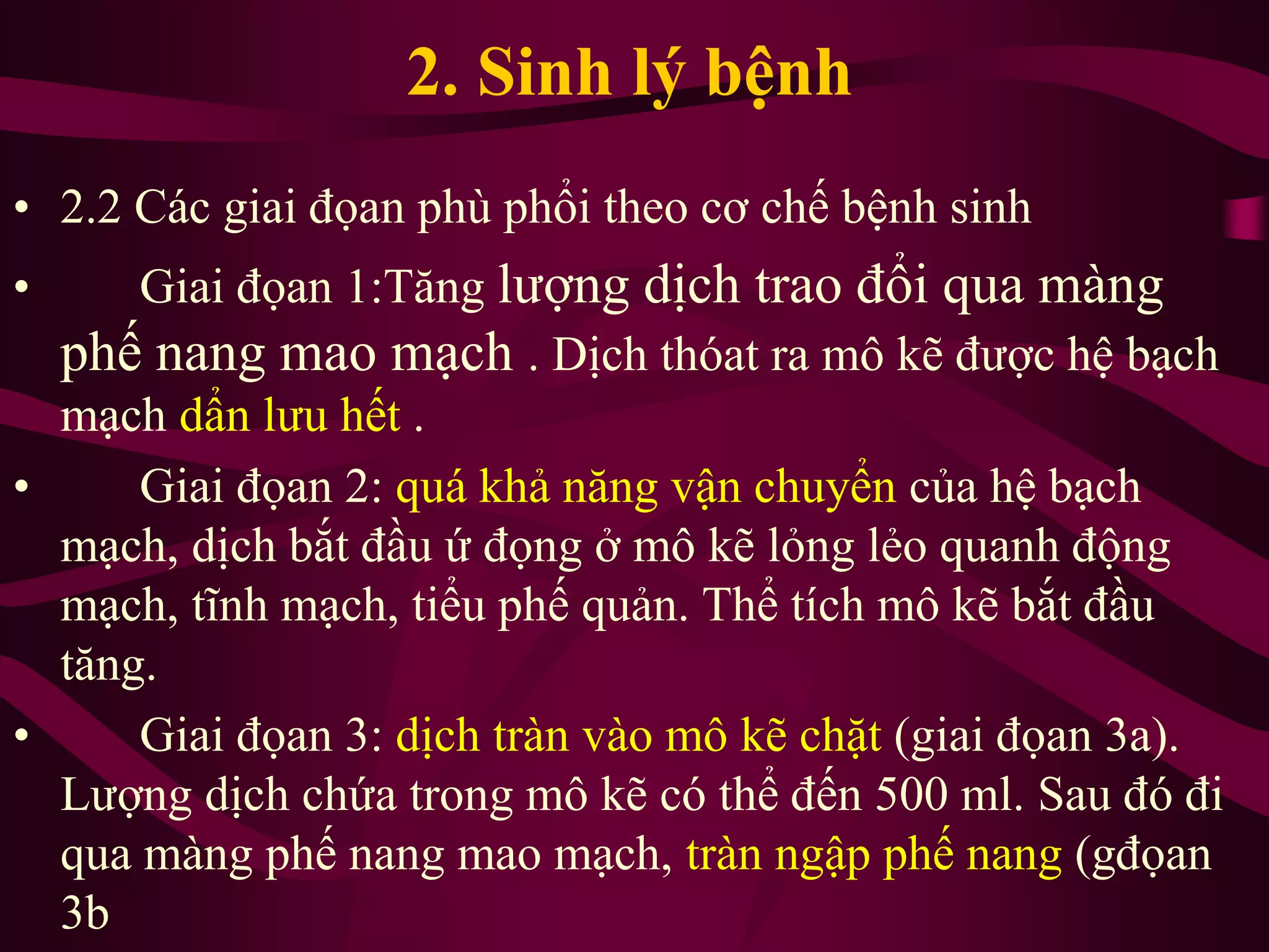 2. Sinh lý bệnh
• 2.2 Các giai đọan phù phổi theo cơ chế bệnh sinh
• Giai đọan 1:Tăng lượng dịch trao đổi qua màng
phế nang mao mạch . Dịch thóat ra mô kẽ được hệ bạch
mạch dẩn lưu hết .
• Giai đọan 2: quá khả năng vận chuyển của hệ bạch
mạch, dịch bắt đầu ứ đọng ở mô kẽ lỏng lẻo quanh động
mạch, tĩnh mạch, tiểu phế quản. Thể tích mô kẽ bắt đầu
tăng.
• Giai đọan 3: dịch tràn vào mô kẽ chặt (giai đọan 3a).
Lượng dịch chứa trong mô kẽ có thể đến 500 ml. Sau đó đi
qua màng phế nang mao mạch, tràn ngập phế nang (gđọan
3b
 