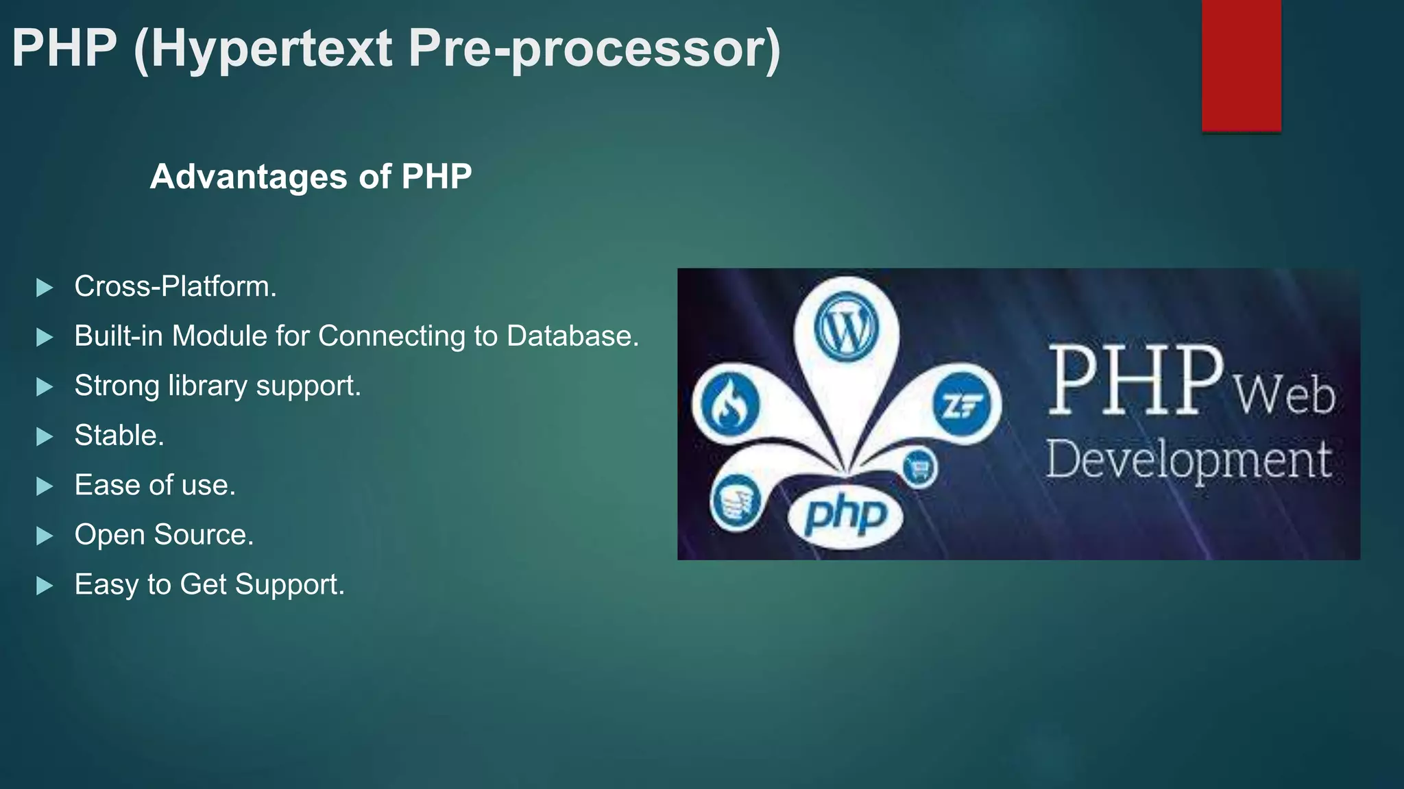 PHP (Hypertext Pre-processor)
Advantages of PHP
 Cross-Platform.
 Built-in Module for Connecting to Database.
 Strong library support.
 Stable.
 Ease of use.
 Open Source.
 Easy to Get Support.
 