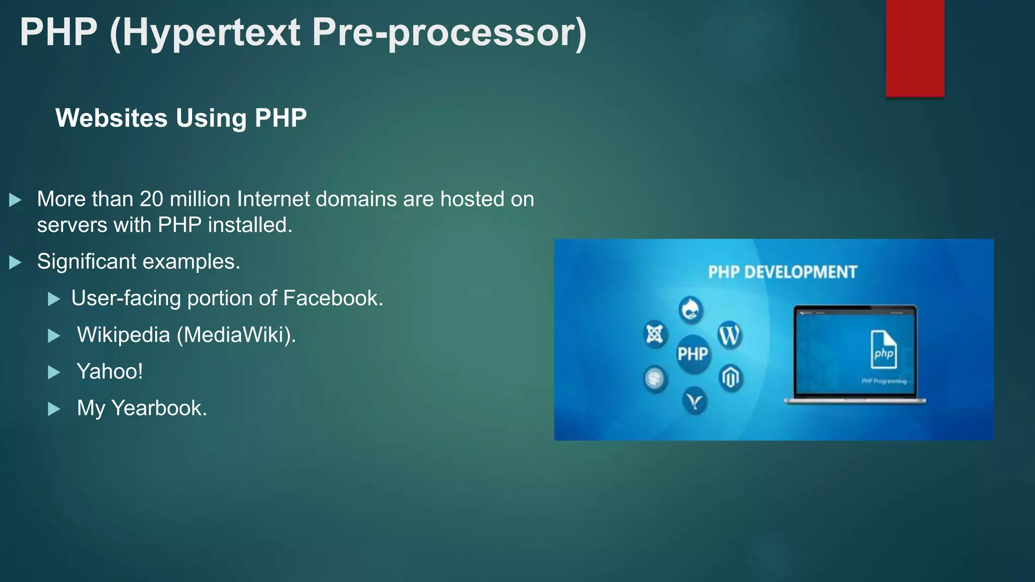 PHP (Hypertext Pre-processor)
Websites Using PHP
 More than 20 million Internet domains are hosted on
servers with PHP installed.
 Significant examples.
 User-facing portion of Facebook.
 Wikipedia (MediaWiki).
 Yahoo!
 My Yearbook.
 