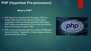 PHP (Hypertext Pre-processor)
What is PHP?
 PHP Stands for Hypertext Pre-Processor. PHP is a
Widely-Used Open-Source Server-Side Scripting
Language to write dynamically generated Web pages.
PHP scripts are implemented on the server and result is
sent to the browser as plain HTML.
 PHP can be incorporated with the number of Databases,
Such as MySQL, PostgreSQL, Oracle, Sybase, Informix,
and Microsoft SQL Server.
 