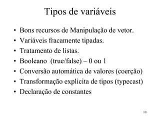 Tipos de variáveis
• Bons recursos de Manipulação de vetor.
• Variáveis fracamente tipadas.
• Tratamento de listas.
• Booleano (true/false) – 0 ou 1
• Conversão automática de valores (coerção)
• Transformação explicita de tipos (typecast)
• Declaração de constantes
10
 