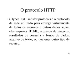 18
O protocolo HTTP
• (HyperText Transfer protocol) é o protocolo
de rede utilizado para entrega virtualmente
de todos os arquivos e outros dados sejam
eles arquivos HTML, arquivos de imagens,
resultados de consulta a banco de dados,
arquivo de texto, ou qualquer outro tipo de
recurso.
 
