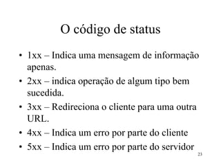 23
O código de status
• 1xx – Indica uma mensagem de informação
apenas.
• 2xx – indica operação de algum tipo bem
sucedida.
• 3xx – Redireciona o cliente para uma outra
URL.
• 4xx – Indica um erro por parte do cliente
• 5xx – Indica um erro por parte do servidor
 