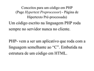 Conceitos para um código em PHP
(Page Hypertext Preprocessor) - Página de
Hipertexto Pré-processada)
Um código escrito na linguagem PHP roda
sempre no servidor nunca no cliente.
PHP- vem a ser um aplicativo que roda com a
linguagem semelhante ao “C”. Embutida na
estrutura de um código em HTML.
 