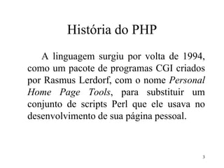 História do PHP
A linguagem surgiu por volta de 1994,
como um pacote de programas CGI criados
por Rasmus Lerdorf, com o nome Personal
Home Page Tools, para substituir um
conjunto de scripts Perl que ele usava no
desenvolvimento de sua página pessoal.
3
 