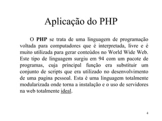 Aplicação do PHP
O PHP se trata de uma linguagem de programação
voltada para computadores que é interpretada, livre e é
muito utilizada para gerar conteúdos no World Wide Web.
Este tipo de linguagem surgiu em 94 com um pacote de
programas, cuja principal função era substituir um
conjunto de scripts que era utilizado no desenvolvimento
de uma pagina pessoal. Esta é uma linguagem totalmente
modularizada onde torna a instalação e o uso de servidores
na web totalmente ideal.
4
 