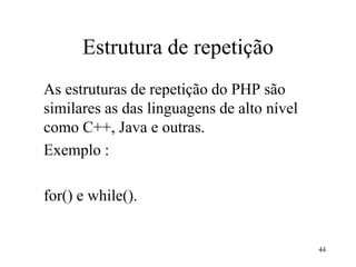 Estrutura de repetição
As estruturas de repetição do PHP são
similares as das linguagens de alto nível
como C++, Java e outras.
Exemplo :
for() e while().
44
 
