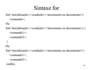 Sintaxe for
for(<inicialização>;<condição>;<incremento ou decremento>)
<comando>;
Ou
for(<inicialização>;<condição>;<incremento ou decremento>) {
<comando1>;
<comando2>;
}
Ou
for(<inicialização>;<condição>;<incremento ou decremento>) :
<comando1>;
<comando2>;
endfor; 45
 