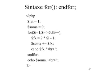 Sintaxe for(): endfor;
<?php
$fat = 1;
$soma = 0;
for($i=1;$i<=5;$i++):
$fx = 2 * $i - 1;
$soma += $fx;
echo $fx."<br>";
endfor;
echo $soma."<br>";
?>
47
 