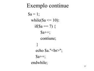 Exemplo continue
$a = 1;
while($a <= 10):
if($a == 7) {
$a++;
contiune;
}
echo $a."<br>";
$a++;
endwhile;
57
 