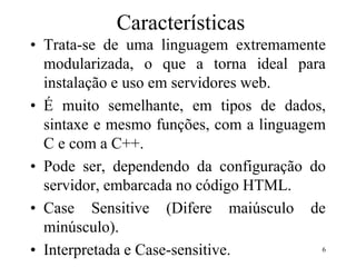 Características
• Trata-se de uma linguagem extremamente
modularizada, o que a torna ideal para
instalação e uso em servidores web.
• É muito semelhante, em tipos de dados,
sintaxe e mesmo funções, com a linguagem
C e com a C++.
• Pode ser, dependendo da configuração do
servidor, embarcada no código HTML.
• Case Sensitive (Difere maiúsculo de
minúsculo).
• Interpretada e Case-sensitive. 6
 