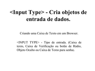 <Input Type> - Cria objetos de
entrada de dados.
Criando uma Caixa de Texto em um Browser.
<INPUT TYPE> - Tipo de entrada. (Caixa de
texto, Caixa de Verificação ou botão de Rádio,
Objeto Oculto ou Caixa de Texto para senha).
 