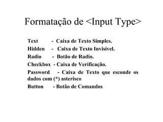 Formatação de <Input Type>
Text - Caixa de Texto Simples.
Hidden - Caixa de Texto Invisível.
Radio - Botão de Radio.
Checkbox - Caixa de Verificação.
Password - Caixa de Texto que esconde os
dados com (*) asterisco
Button - Botão de Comandos
 