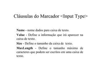 Cláusulas do Marcador <Input Type>
Name - nome dados para caixa de texto.
Value - Define a informação que irá aparecer na
caixa de texto.
Size - Define o tamanho da caixa de texto.
MaxLength - Define o tamanho máximo de
caracteres que podem ser escritos em uma caixa de
texto.
 
