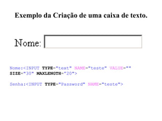 Exemplo da Criação de uma caixa de texto.
Nome:<INPUT TYPE="text" NAME="teste" VALUE=""
SIZE="30" MAXLENGTH=”20">
Senha:<INPUT TYPE="Password" NAME="teste">
 